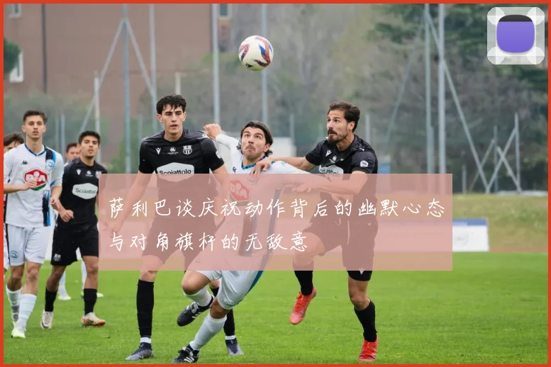 萨利巴谈庆祝动作背后的幽默心态与对角旗杆的无敌意