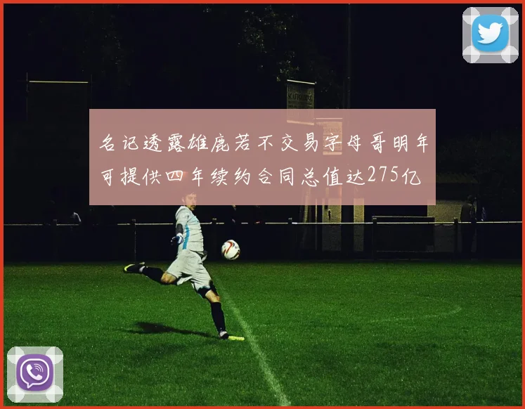 名记透露雄鹿若不交易字母哥明年可提供四年续约合同总值达275亿