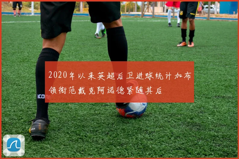 2020年以来英超后卫进球统计加布领衔范戴克阿诺德紧随其后