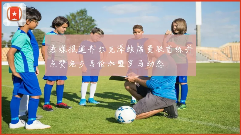 意媒报道齐尔克泽缺席曼联首练并点赞老乡马伦加盟罗马动态