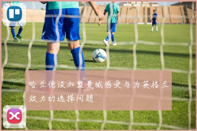哈兰德谈加盟曼城感受与为英格兰效力的选择问题