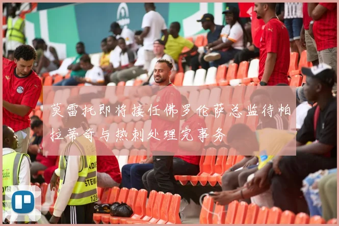 莫雷托即将接任佛罗伦萨总监待帕拉蒂奇与热刺处理完事务