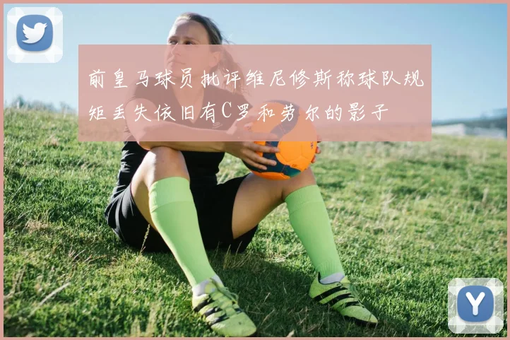 前皇马球员批评维尼修斯称球队规矩丢失依旧有C罗和劳尔的影子