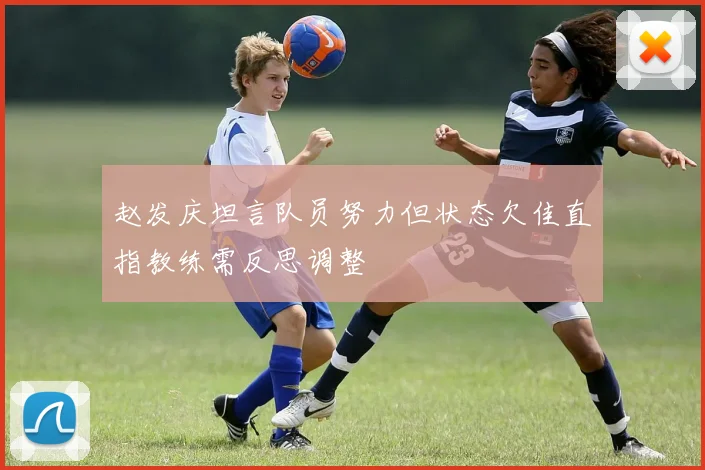 赵发庆坦言队员努力但状态欠佳直指教练需反思调整