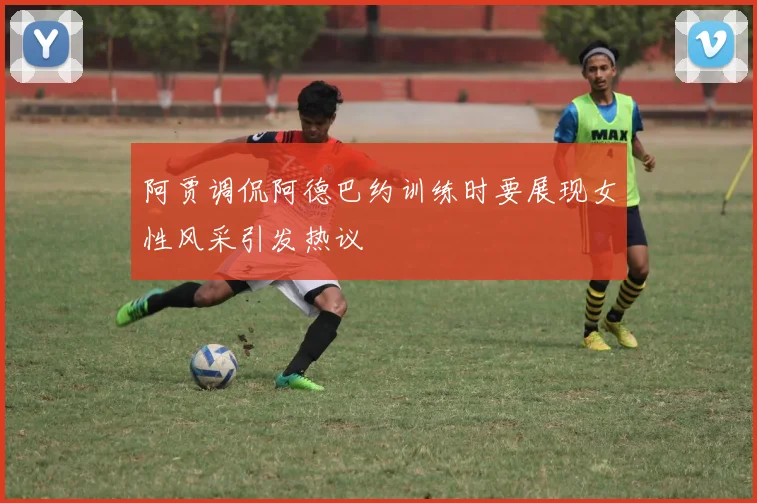 阿贾调侃阿德巴约训练时要展现女性风采引发热议