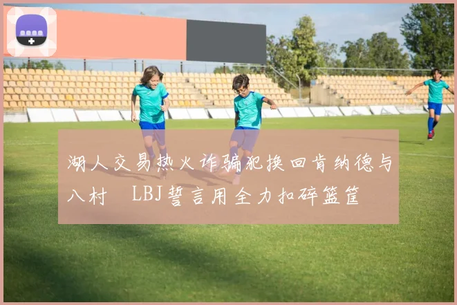 湖人交易热火诈骗犯换回肯纳德与八村塁LBJ誓言用全力扣碎篮筐