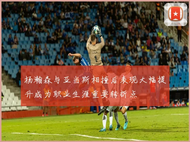 杨瀚森与亚当斯相撞后表现大幅提升成为职业生涯重要转折点