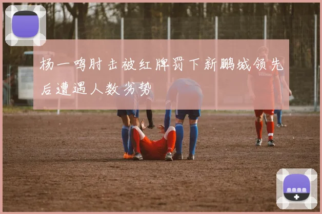 杨一鸣肘击被红牌罚下新鹏城领先后遭遇人数劣势