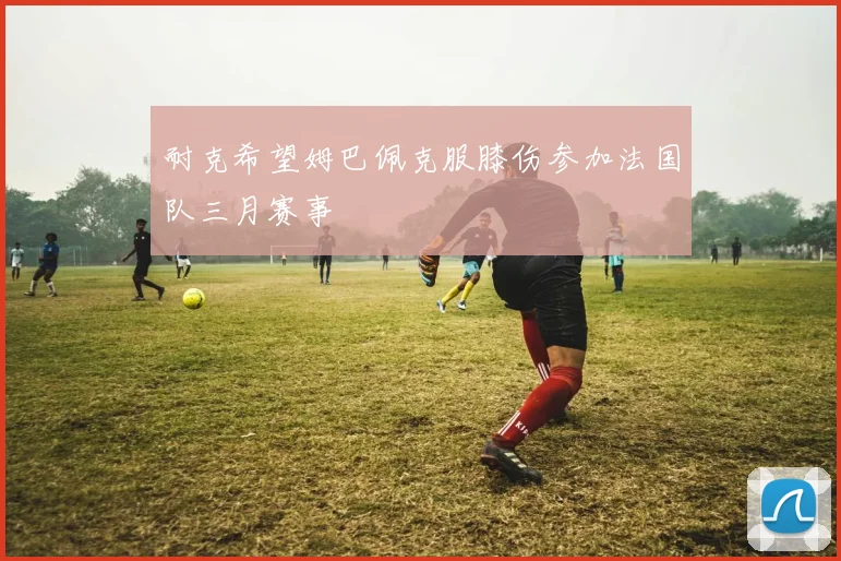 耐克希望姆巴佩克服膝伤参加法国队三月赛事