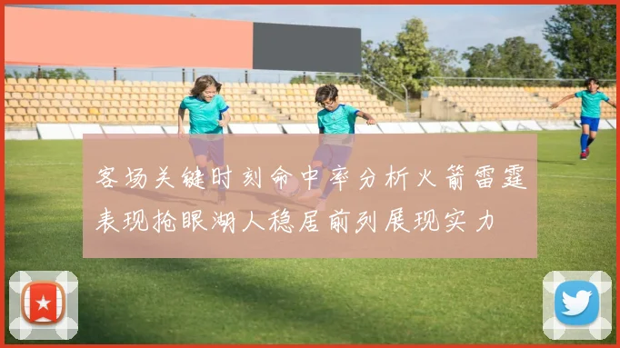 客场关键时刻命中率分析火箭雷霆表现抢眼湖人稳居前列展现实力