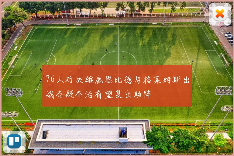 76人对决雄鹿恩比德与格莱姆斯出战存疑乔治有望复出助阵