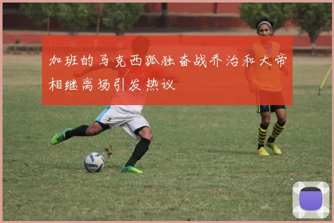 加班的马克西孤独奋战乔治和大帝相继离场引发热议