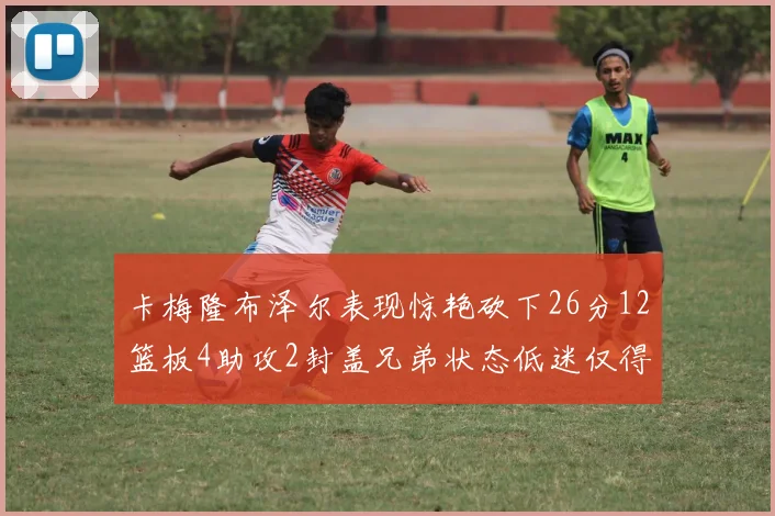 卡梅隆布泽尔表现惊艳砍下26分12篮板4助攻2封盖兄弟状态低迷仅得4分