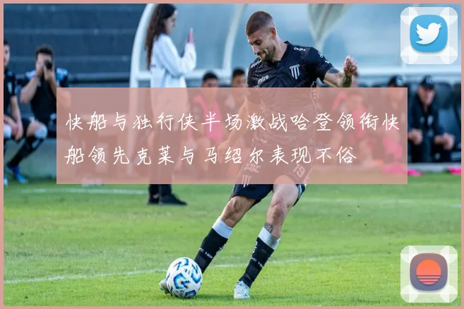 快船与独行侠半场激战哈登领衔快船领先克莱与马绍尔表现不俗