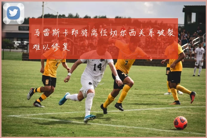 马雷斯卡即将离任切尔西关系破裂难以修复