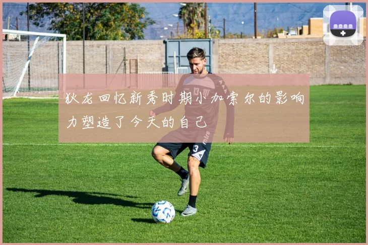 狄龙回忆新秀时期小加索尔的影响力塑造了今天的自己