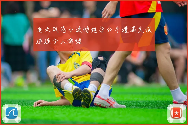 老大风范小波特绝杀公牛遭遇失误连连令人唏嘘