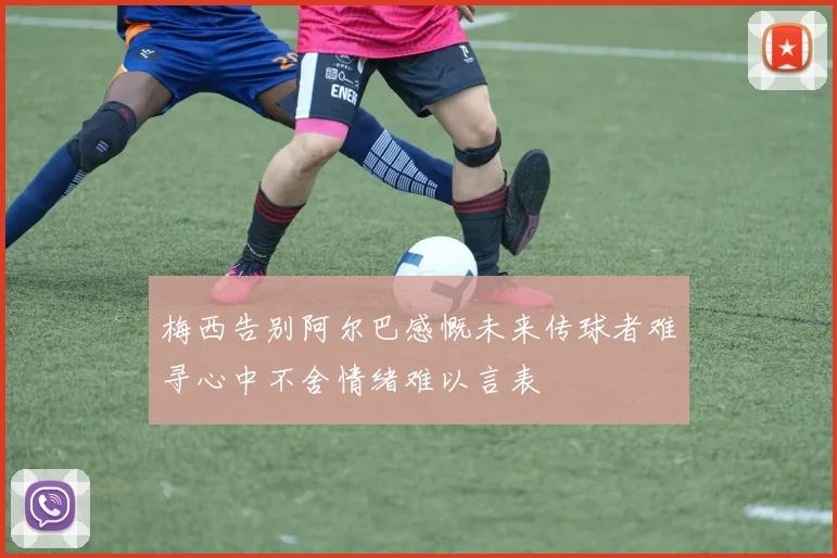 梅西告别阿尔巴感慨未来传球者难寻心中不舍情绪难以言表
