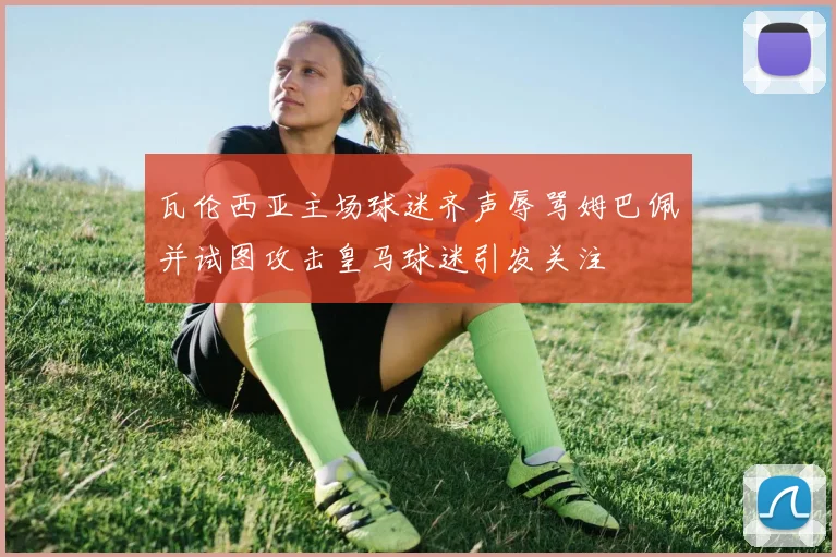 瓦伦西亚主场球迷齐声辱骂姆巴佩并试图攻击皇马球迷引发关注