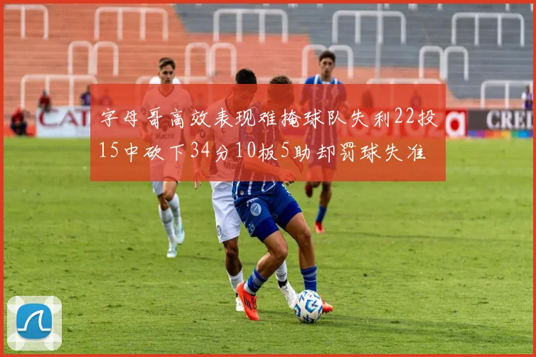 字母哥高效表现难掩球队失利22投15中砍下34分10板5助却罚球失准