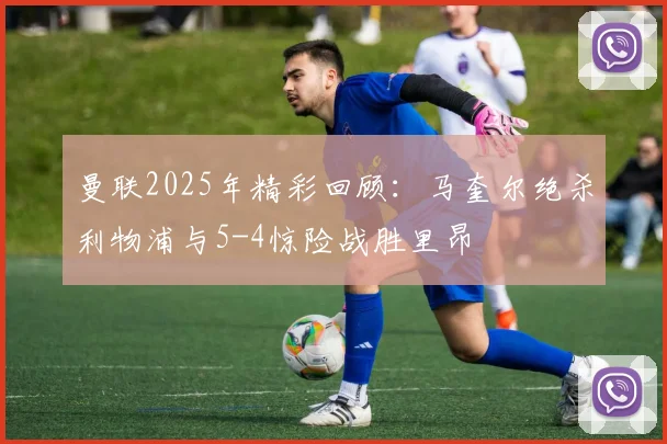 曼联2025年精彩回顾：马奎尔绝杀利物浦与5-4惊险战胜里昂