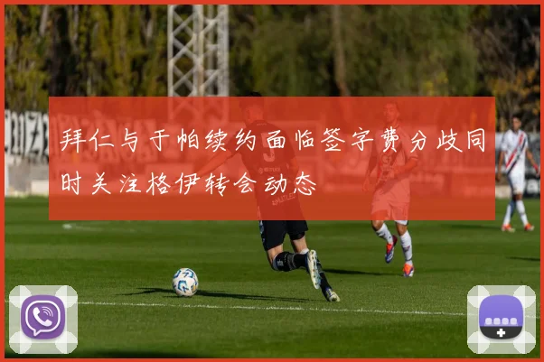 拜仁与于帕续约面临签字费分歧同时关注格伊转会动态