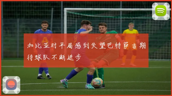 加比亚对平局感到失望巴特萨吉期待球队不断进步