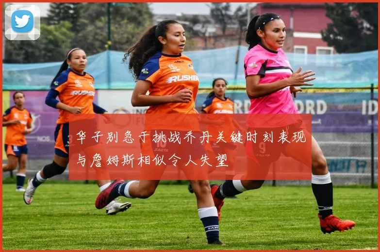 华子别急于挑战乔丹关键时刻表现与詹姆斯相似令人失望