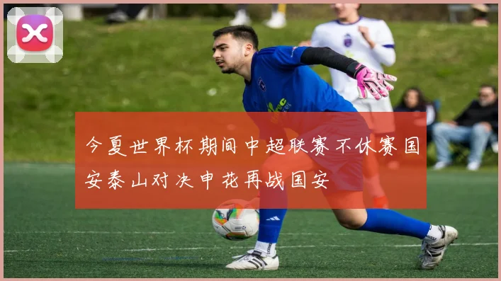 今夏世界杯期间中超联赛不休赛国安泰山对决申花再战国安