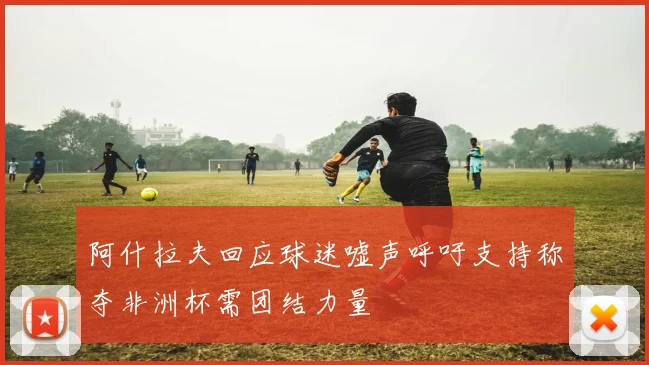 阿什拉夫回应球迷嘘声呼吁支持称夺非洲杯需团结力量