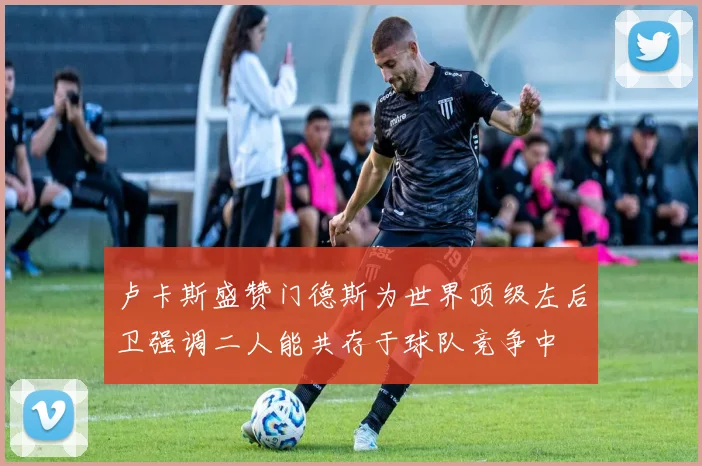 卢卡斯盛赞门德斯为世界顶级左后卫强调二人能共存于球队竞争中